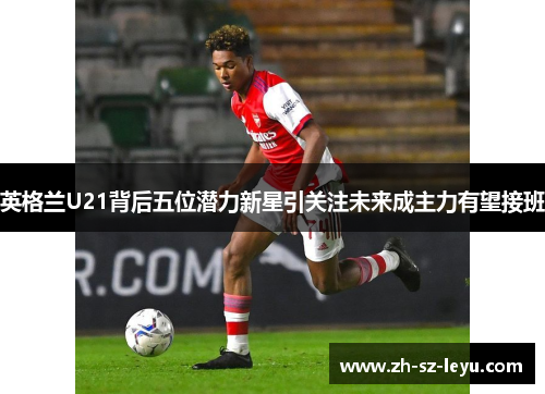 英格兰U21背后五位潜力新星引关注未来成主力有望接班