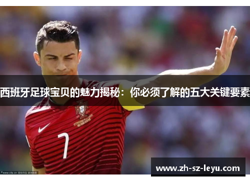 西班牙足球宝贝的魅力揭秘:你必须了解的五大关键要素 西班牙足球宝贝的魅力揭秘:你必须了解的五大关键要素