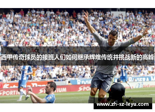 西甲传奇球员的接班人们如何继承辉煌传统并挑战新的高峰 西甲传奇球员的接班人们如何继承辉煌传统并挑战新的高峰