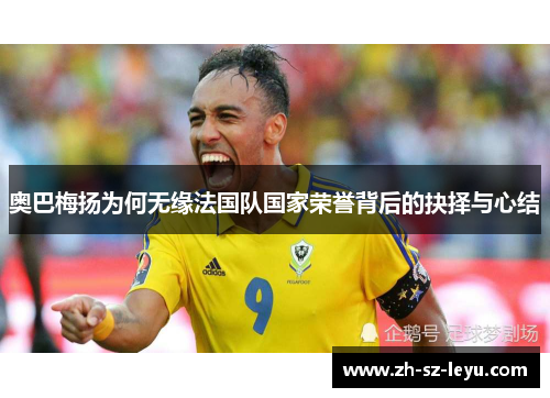 奥巴梅扬为何无缘法国队国家荣誉背后的抉择与心结 奥巴梅扬为何无缘法国队国家荣誉背后的抉择与心结