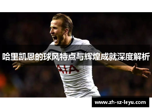 哈里凯恩的球风特点与辉煌成就深度解析 哈里凯恩的球风特点与辉煌成就深度解析