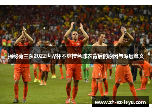 揭秘荷兰队2022世界杯不穿橙色球衣背后的原因与深层意义