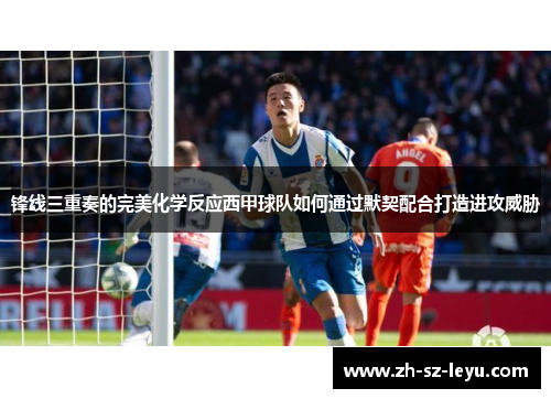 锋线三重奏的完美化学反应西甲球队如何通过默契配合打造进攻威胁