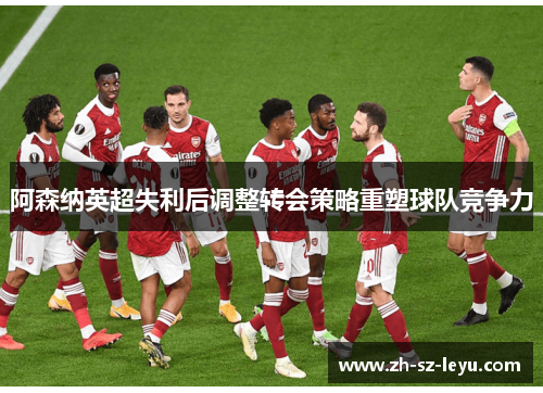 阿森纳英超失利后调整转会策略重塑球队竞争力 阿森纳英超失利后调整转会策略重塑球队竞争力