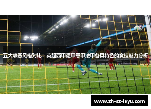 五大联赛风格对比:英超西甲德甲意甲法甲各具特色的竞技魅力分析 五大联赛风格对比:英超西甲德甲意甲法甲各具特色的竞技魅力分析