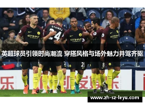 英超球员引领时尚潮流 穿搭风格与场外魅力并驾齐驱