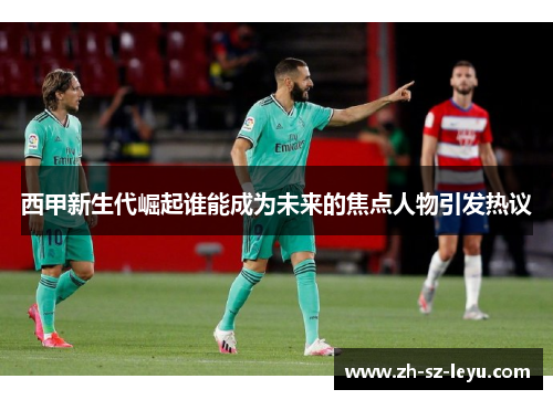 西甲新生代崛起谁能成为未来的焦点人物引发热议