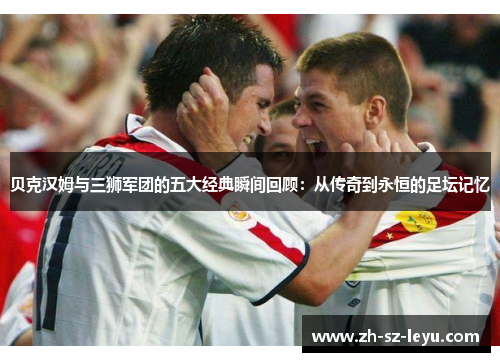 贝克汉姆与三狮军团的五大经典瞬间回顾：从传奇到永恒的足坛记忆