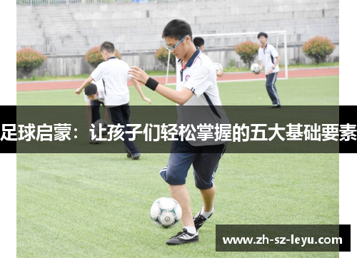 足球启蒙:让孩子们轻松掌握的五大基础要素 足球启蒙:让孩子们轻松掌握的五大基础要素