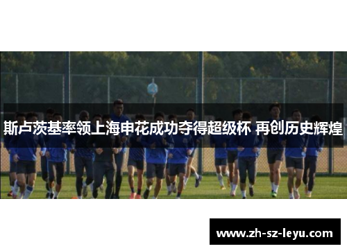 斯卢茨基率领上海申花成功夺得超级杯 再创历史辉煌 斯卢茨基率领上海申花成功夺得超级杯 再创历史辉煌