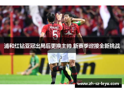 浦和红钻亚冠出局后更换主帅 新赛季迎接全新挑战 浦和红钻亚冠出局后更换主帅 新赛季迎接全新挑战