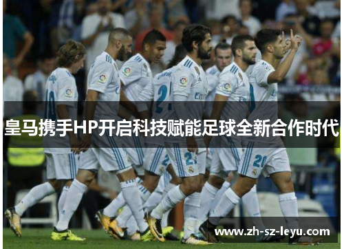皇马携手HP开启科技赋能足球全新合作时代 皇马携手HP开启科技赋能足球全新合作时代