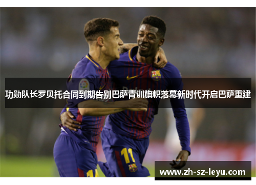 功勋队长罗贝托合同到期告别巴萨青训旗帜落幕新时代开启巴萨重建