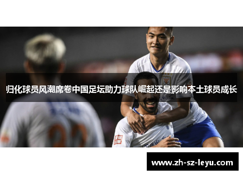 归化球员风潮席卷中国足坛助力球队崛起还是影响本土球员成长