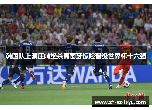 韩国队上演压哨绝杀葡萄牙惊险晋级世界杯十六强 韩国队上演压哨绝杀葡萄牙惊险晋级世界杯十六强